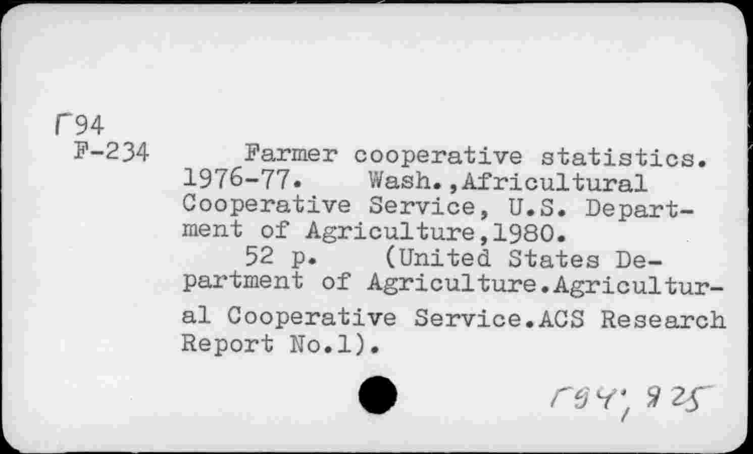 ﻿P94
F-234
Farmer cooperative statistics.
1976-77. Wash.»Agricultural Cooperative Service, U.S. Department of Agriculture,1980.
52 p. (United States Department of Agriculture.Agricultural Cooperative Service.ACS Research Report No.l).
rsy; 2 2Ç